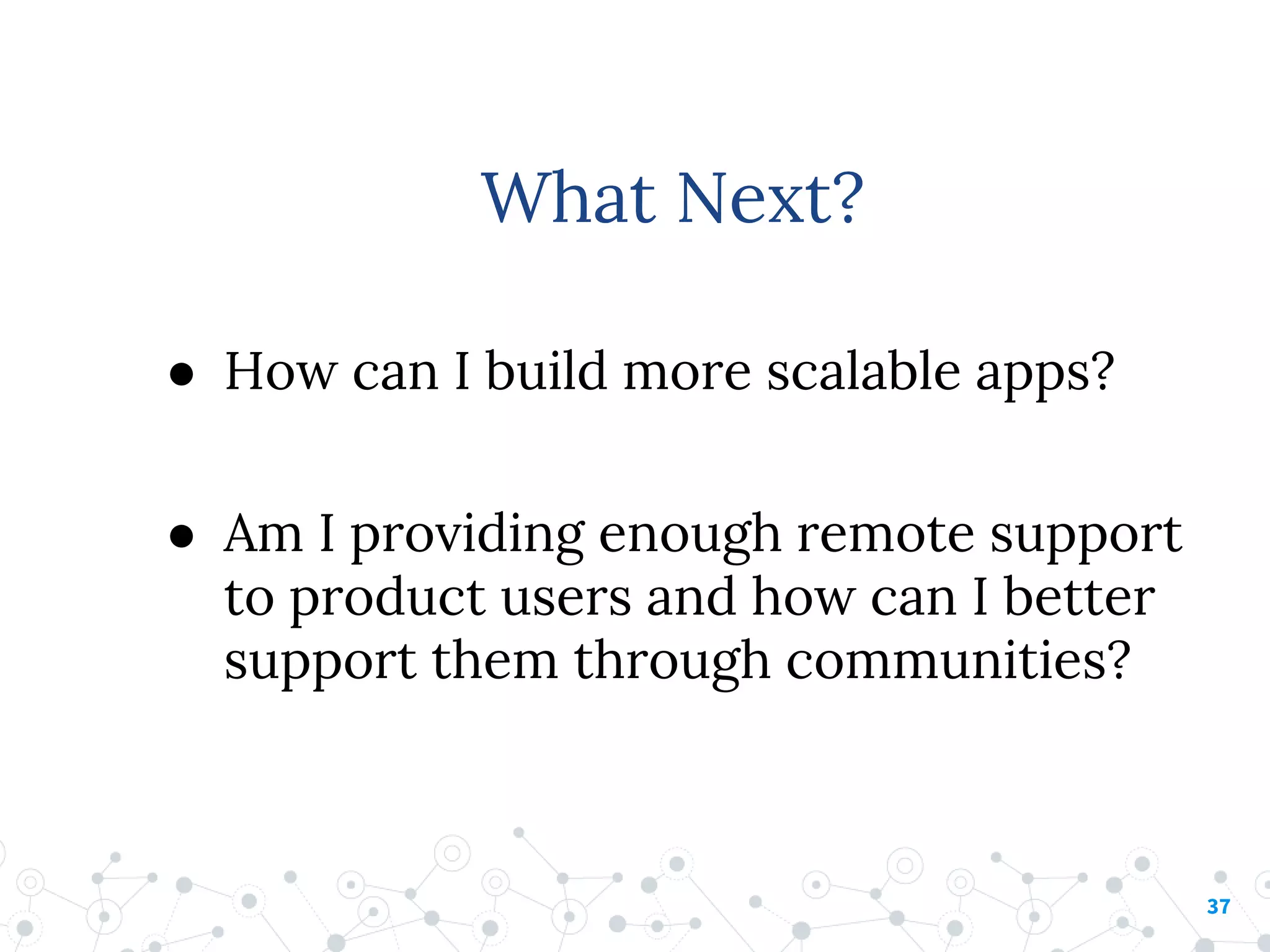 ● How can I build more scalable apps?
● Am I providing enough remote support
to product users and how can I better
support them through communities?
37
What Next?
 