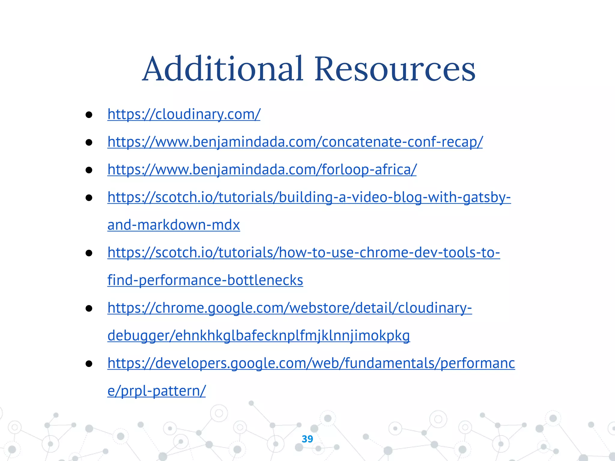 39
Additional Resources
● https://cloudinary.com/
● https://www.benjamindada.com/concatenate-conf-recap/
● https://www.benjamindada.com/forloop-africa/
● https://scotch.io/tutorials/building-a-video-blog-with-gatsby-
and-markdown-mdx
● https://scotch.io/tutorials/how-to-use-chrome-dev-tools-to-
find-performance-bottlenecks
● https://chrome.google.com/webstore/detail/cloudinary-
debugger/ehnkhkglbafecknplfmjklnnjimokpkg
● https://developers.google.com/web/fundamentals/performanc
e/prpl-pattern/
 