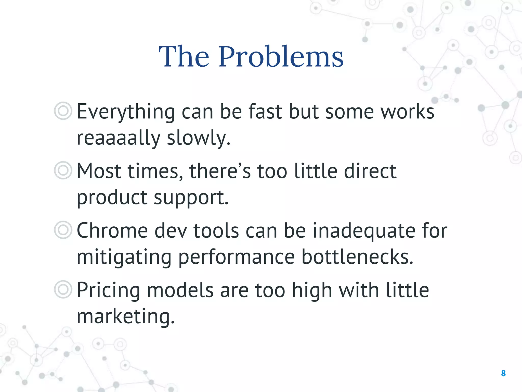 The Problems
◎Everything can be fast but some works
reaaaally slowly.
◎Most times, there’s too little direct
product support.
◎Chrome dev tools can be inadequate for
mitigating performance bottlenecks.
◎Pricing models are too high with little
marketing.
8
 