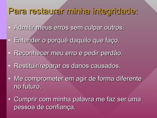 Para restaurar minha integridade:
Para restaurar minha integridade:
• Admitir meus erros sem culpar outros.
Admitir meus erros sem culpar outros.
• Entender o porquê daquilo que faço.
Entender o porquê daquilo que faço.
• Reconhecer meu erro e pedir perdão.
Reconhecer meu erro e pedir perdão.
• Restituir/reparar os danos causados.
Restituir/reparar os danos causados.
• Me comprometer em agir de forma diferente
Me comprometer em agir de forma diferente
no futuro.
no futuro.
• Cumprir com minha palavra me faz ser uma
Cumprir com minha palavra me faz ser uma
pessoa de confiança.
pessoa de confiança.
 