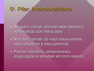 5
5o
o
. Pilar: Intencionalidade
. Pilar: Intencionalidade
• Se quero vencer, preciso estar atento(a)
Se quero vencer, preciso estar atento(a)
ao resultado dos meus atos.
ao resultado dos meus atos.
• Não devo perder de vista meus sonhos ,
Não devo perder de vista meus sonhos ,
meus objetivos e meu potencial.
meus objetivos e meu potencial.
• Preciso disciplina, perseverança,
Preciso disciplina, perseverança,
organização e acreditar em mim mesmo.
organização e acreditar em mim mesmo.
 