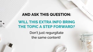 Don’t just regurgitate
the same content! 
AND ASK THIS QUESTION:
WILL THIS EXTRA INFO BRING
THE TOPIC A STEP FORWARD?
 