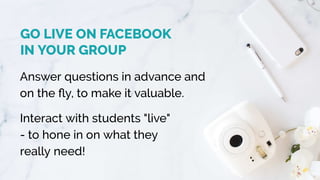 GO LIVE ON FACEBOOK 
IN YOUR GROUP
Answer questions in advance and
on the ﬂy, to make it valuable.  
Interact with students "live"
- to hone in on what they
really need!
 