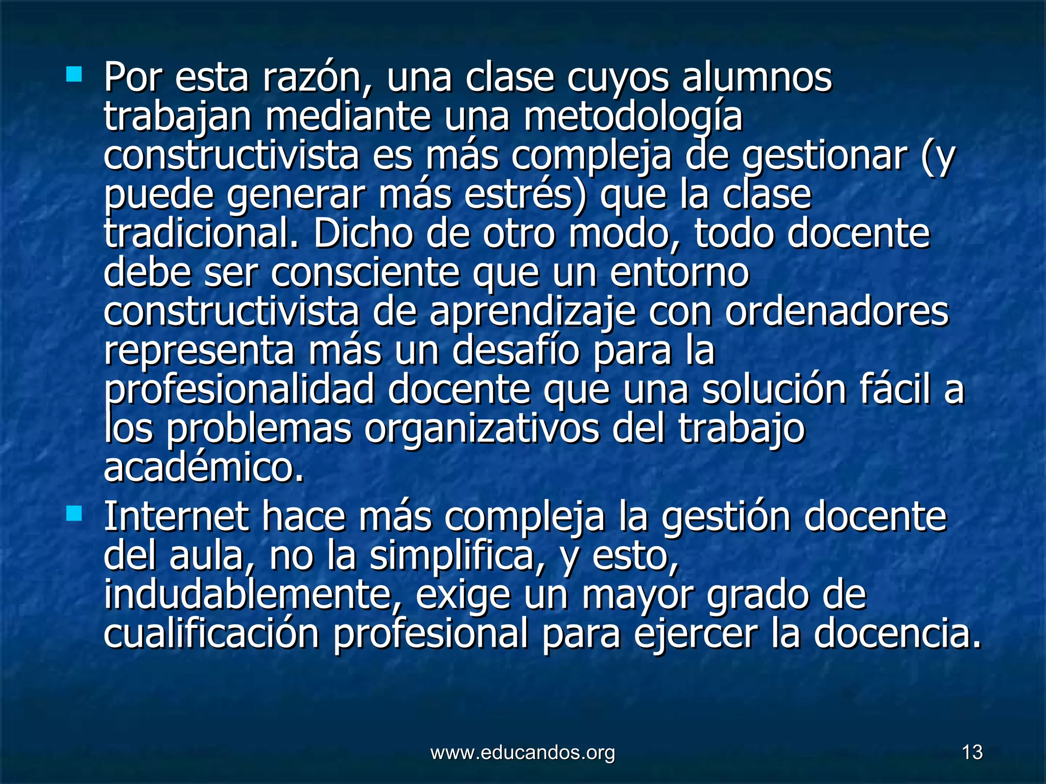 Por esta razón, una clase cuyos alumnos trabajan mediante una metodología constructivista es más compleja de gestionar (y puede generar más estrés) que la clase tradicional. Dicho de otro modo, todo docente debe ser consciente que un entorno constructivista de aprendizaje con ordenadores representa más un desafío para la profesionalidad docente que una solución fácil a los problemas organizativos del trabajo académico.  Internet hace más compleja la gestión docente del aula, no la simplifica, y esto, indudablemente, exige un mayor grado de cualificación profesional para ejercer la docencia.  