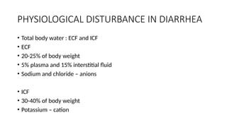 PHYSIOLOGICAL DISTURBANCE IN DIARRHEA
• Total body water : ECF and ICF
• ECF
• 20-25% of body weight
• 5% plasma and 15% interstitial fluid
• Sodium and chloride – anions
• ICF
• 30-40% of body weight
• Potassium – cation
 