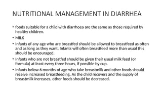 NUTRITIONAL MANAGEMENT IN DIARRHEA
• foods suitable for a child with diarrhoea are the same as those required by
healthy children.
• MILK
• Infants of any age who are breastfed should be allowed to breastfeed as often
and as long as they want. Infants will often breastfeed more than usual this
should be encouraged.
• Infants who are not breastfed should be given their usual milk feed (or
formula) at least every three hours, if possible by cup.
• Infants below 6 months of age who take breastmilk and other foods should
receive increased breastfeeding. As the child recovers and the supply of
breastmilk increases, other foods should be decreased.
 