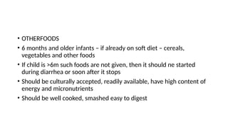 • OTHERFOODS
• 6 months and older infants – if already on soft diet – cereals,
vegetables and other foods
• If child is >6m such foods are not given, then it should ne started
during diarrhea or soon after it stops
• Should be culturally accepted, readily available, have high content of
energy and micronutrients
• Should be well cooked, smashed easy to digest
 