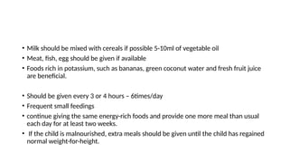 • Milk should be mixed with cereals if possible 5-10ml of vegetable oil
• Meat, fish, egg should be given if available
• Foods rich in potassium, such as bananas, green coconut water and fresh fruit juice
are beneficial.
• Should be given every 3 or 4 hours – 6times/day
• Frequent small feedings
• continue giving the same energy-rich foods and provide one more meal than usual
each day for at least two weeks.
• If the child is malnourished, extra meals should be given until the child has regained
normal weight-for-height.
 