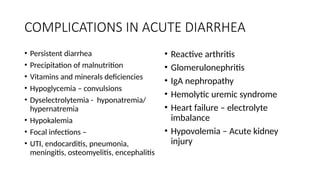 COMPLICATIONS IN ACUTE DIARRHEA
• Persistent diarrhea
• Precipitation of malnutrition
• Vitamins and minerals deficiencies
• Hypoglycemia – convulsions
• Dyselectrolytemia - hyponatremia/
hypernatremia
• Hypokalemia
• Focal infections –
• UTI, endocarditis, pneumonia,
meningitis, osteomyelitis, encephalitis
• Reactive arthritis
• Glomerulonephritis
• IgA nephropathy
• Hemolytic uremic syndrome
• Heart failure – electrolyte
imbalance
• Hypovolemia – Acute kidney
injury
 