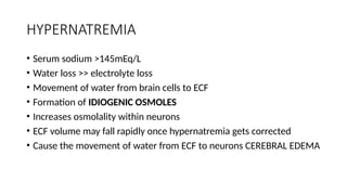 HYPERNATREMIA
• Serum sodium >145mEq/L
• Water loss >> electrolyte loss
• Movement of water from brain cells to ECF
• Formation of IDIOGENIC OSMOLES
• Increases osmolality within neurons
• ECF volume may fall rapidly once hypernatremia gets corrected
• Cause the movement of water from ECF to neurons CEREBRAL EDEMA
 