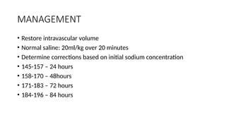 MANAGEMENT
• Restore intravascular volume
• Normal saline: 20ml/kg over 20 minutes
• Determine corrections based on initial sodium concentration
• 145-157 – 24 hours
• 158-170 – 48hours
• 171-183 – 72 hours
• 184-196 – 84 hours
 