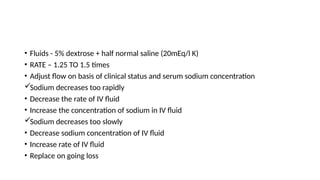 • Fluids - 5% dextrose + half normal saline (20mEq/l K)
• RATE – 1.25 TO 1.5 times
• Adjust flow on basis of clinical status and serum sodium concentration
Sodium decreases too rapidly
• Decrease the rate of IV fluid
• Increase the concentration of sodium in IV fluid
Sodium decreases too slowly
• Decrease sodium concentration of IV fluid
• Increase rate of IV fluid
• Replace on going loss
 