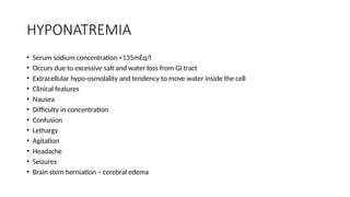 HYPONATREMIA
• Serum sodium concentration <135mEq/l
• Occurs due to excessive salt and water loss from GI tract
• Extracellular hypo-osmolality and tendency to move water inside the cell
• Clinical features
• Nausea
• Difficulty in concentration
• Confusion
• Lethargy
• Agitation
• Headache
• Seizures
• Brain stem herniation – cerebral edema
 