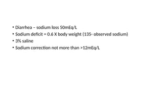 • Diarrhea – sodium loss 50mEq/L
• Sodium deficit = 0.6 X body weight (135- observed sodium)
• 3% saline
• Sodium correction not more than >12mEq/L
 