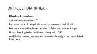 DIFFICULT DIARRHEA
• Diarrhea in newborn:
• s/o systemic sepsis or UTI
• Increased rick of dehydration and assessment is difficult
• Necessary to estimate serum electrolytes and rule out sepsis
• Breast feeding to be continued along with ORS
• Antibiotics are recommended in low birth weight and associated
infections
 