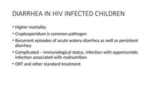 DIARRHEA IN HIV INFECTED CHILDREN
• Higher mortality
• Cryptosporidum is common pathogen
• Recurrent episodes of acute watery diarrhea as well as persistent
diarrhea
• Complicated – immunological status, infection with opportunistic
infection associated with malnutrition
• ORT and other standard treatment
 