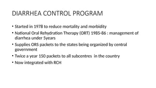 DIARRHEA CONTROL PROGRAM
• Started in 1978 to reduce mortality and morbidity
• National Oral Rehydration Therapy (ORT) 1985-86 : management of
diarrhea under 5years
• Supplies ORS packets to the states being organized by central
government
• Twice a year 150 packets to all subcentres in the country
• Now integrated with RCH
 
