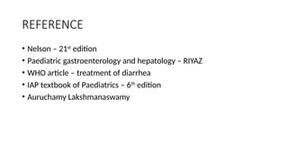 REFERENCE
• Nelson – 21st
edition
• Paediatric gastroenterology and hepatology – RIYAZ
• WHO article – treatment of diarrhea
• IAP textbook of Paediatrics – 6th
edition
• Auruchamy Lakshmanaswamy
 