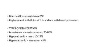 • Diarrheal loss mainly from ECF
• Replacement with fluids rich in sodium with lower potassium
• TYPES OF DEHYDRATION
• Isonatremic – most common : 70-80%
• Hyponatremic – rare : 10-15%
• Hypernatremic – very rare - <5%
 