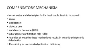 COMPENSATORY MECHANISM
• loss of water and electrolytes in diarrheal stools, leads to increase in
• renin
• angiotensin
• aldosterone
• antidiuretic hormone (ADH)
• fall of glomerular filtration rate (GFR)
• retention of water by these mechanisms results in isotonic or hypotonic
dehydration
• Pre-existing or uncorrected potassium deficiency
 