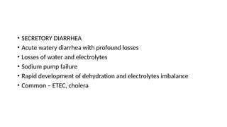 • SECRETORY DIARRHEA
• Acute watery diarrhea with profound losses
• Losses of water and electrolytes
• Sodium pump failure
• Rapid development of dehydration and electrolytes imbalance
• Common – ETEC, cholera
 