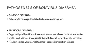 PATHOGENESIS OF ROTAVIRUS DIARRHEA
• OSMOTIC DIARRHEA
• Enterocyte damage leads to lactose malabsorption
• SECRETORY DIARRHEA
• Crypt cell proliferation – increased secretion of electrolytes and water
• NSP4 production – increased intracellular calcium, chloride secretion
• Neuromediate vascular ischaemia – neurotransmitter release
 