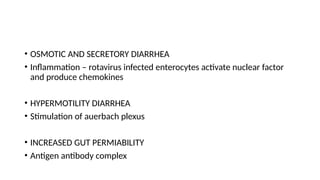 • OSMOTIC AND SECRETORY DIARRHEA
• Inflammation – rotavirus infected enterocytes activate nuclear factor
and produce chemokines
• HYPERMOTILITY DIARRHEA
• Stimulation of auerbach plexus
• INCREASED GUT PERMIABILITY
• Antigen antibody complex
 