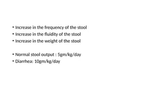• Increase in the frequency of the stool
• Increase in the fluidity of the stool
• Increase in the weight of the stool
• Normal stool output : 5gm/kg/day
• Diarrhea: 10gm/kg/day
 