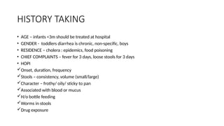 HISTORY TAKING
• AGE – infants <3m should be treated at hospital
• GENDER - toddlers diarrhea is chronic, non-specific, boys
• RESIDENCE – cholera : epidemics, food poisoning
• CHIEF COMPLAINTS – fever for 3 days, loose stools for 3 days
• HOPI
Onset, duration, frequency
Stools – consistency, volume (small/large)
Character – frothy/ oily/ sticky to pan
Associated with blood or mucus
H/o bottle feeding
Worms in stools
Drug exposure
 