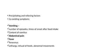 • Precipitating and relieving factors
• Co-existing symptoms
Vomiting –
number of episodes, times of onset after food intake
Content of vomitus
Abdominal pain
Fever
Tenesmus
Lethargy, refusal of feeds, abnormal movements
 