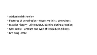 • Abdominal distension
• Features of dehydration – excessive thirst, drowsiness
• Bladder history - urine output, burning during urination
• Oral intake – amount and type of feeds during illness
• h/o drug intake
 