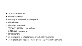 • TREATMENT HISTORY
• h/o hospitalization
• h/o drugs – antibiotics, antineoplastic
• h/o radiation
• h/o native treatment
• CONTACT HISTORY – tuberculosis
• ANTENATAL – newborn
• BIRTH HISTORY –
• pre term prone to infections and breast milk intolerance
• Mode of delivery - vaginal – more prone – aspiration of organisms
 