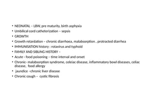 • NEONATAL – LBW, pre maturity, birth asphyxia
• Umbilical cord catheterization – sepsis
• GROWTH
• Growth retardation – chronic diarrhoea, malabsorption , protracted diarrhea
• IMMUNISATION history : rotavirus and typhoid
• FAMILY AND SIBLING HISTORY –
• Acute - food poisoning – time interval and onset
• Chronic- malabsorption syndrome, celeiac disease, inflammatory bowl diseases, celiac
disease, food allergy
• jaundice –chronic liver disease
• Chronic cough – cystic fibrosis
 
