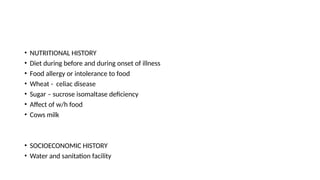 • NUTRITIONAL HISTORY
• Diet during before and during onset of illness
• Food allergy or intolerance to food
• Wheat - celiac disease
• Sugar – sucrose isomaltase deficiency
• Affect of w/h food
• Cows milk
• SOCIOECONOMIC HISTORY
• Water and sanitation facility
 