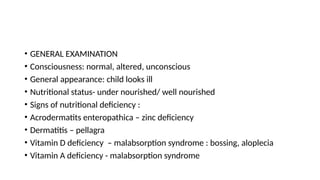 • GENERAL EXAMINATION
• Consciousness: normal, altered, unconscious
• General appearance: child looks ill
• Nutritional status- under nourished/ well nourished
• Signs of nutritional deficiency :
• Acrodermatits enteropathica – zinc deficiency
• Dermatitis – pellagra
• Vitamin D deficiency – malabsorption syndrome : bossing, aloplecia
• Vitamin A deficiency - malabsorption syndrome
 