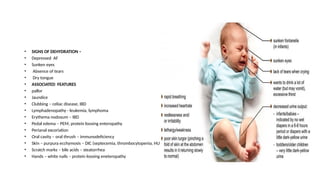 • SIGNS OF DEHYDRATION –
• Depressed AF
• Sunken eyes
• Absence of tears
• Dry tongue
• ASSOCIATED FEATURES
• pallor
• Jaundice
• Clubbing – celiac disease, IBD
• Lymphadenopathy - leukemia, lymphoma
• Erythema nodosum – IBD
• Pedal edema – PEM, protein loosing enteropathy
• Perianal excoriation
• Oral cavity – oral thrush – immunodeficiency
• Skin – purpura ecchymosis – DIC (septecemia, thrombocytopenia, HUS)
• Scratch marks – bile acids – steatorrhea
• Hands – white nails – protein loosing eneteropathy
 