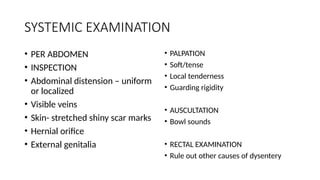 SYSTEMIC EXAMINATION
• PER ABDOMEN
• INSPECTION
• Abdominal distension – uniform
or localized
• Visible veins
• Skin- stretched shiny scar marks
• Hernial orifice
• External genitalia
• PALPATION
• Soft/tense
• Local tenderness
• Guarding rigidity
• AUSCULTATION
• Bowl sounds
• RECTAL EXAMINATION
• Rule out other causes of dysentery
 