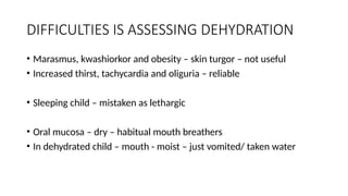 DIFFICULTIES IS ASSESSING DEHYDRATION
• Marasmus, kwashiorkor and obesity – skin turgor – not useful
• Increased thirst, tachycardia and oliguria – reliable
• Sleeping child – mistaken as lethargic
• Oral mucosa – dry – habitual mouth breathers
• In dehydrated child – mouth - moist – just vomited/ taken water
 