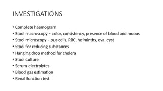INVESTIGATIONS
• Complete haemogram
• Stool macroscopy – color, consistency, presence of blood and mucus
• Stool microscopy – pus cells, RBC, helminths, ova, cyst
• Stool for reducing substances
• Hanging drop method for cholera
• Stool culture
• Serum electrolytes
• Blood gas estimation
• Renal function test
 