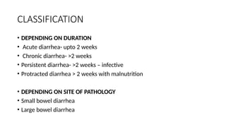 CLASSIFICATION
• DEPENDING ON DURATION
• Acute diarrhea- upto 2 weeks
• Chronic diarrhea- >2 weeks
• Persistent diarrhea- >2 weeks – infective
• Protracted diarrhea > 2 weeks with malnutrition
• DEPENDING ON SITE OF PATHOLOGY
• Small bowel diarrhea
• Large bowel diarrhea
 