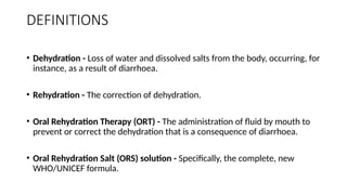 DEFINITIONS
• Dehydration - Loss of water and dissolved salts from the body, occurring, for
instance, as a result of diarrhoea.
• Rehydration - The correction of dehydration.
• Oral Rehydration Therapy (ORT) - The administration of fluid by mouth to
prevent or correct the dehydration that is a consequence of diarrhoea.
• Oral Rehydration Salt (ORS) solution - Specifically, the complete, new
WHO/UNICEF formula.
 