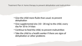 Treatment Plan A: home therapy to prevent dehydration and malnutrition
• Give the child more fluids than usual, to prevent
dehydration
• Give supplemental zinc (10 - 20 mg) to the child, every
day for 10 to 14 days
• Continue to feed the child, to prevent malnutrition
• Take the child to a health worker if there are signs of
dehydration or other problems
 