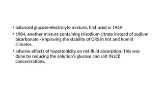 • balanced glucose-electrolyte mixture, first used in 1969
• 1984, another mixture containing trisodium citrate instead of sodium
bicarbonate - improving the stability of ORS in hot and humid
climates.
• adverse effects of hypertonicity on net fluid absorption. This was
done by reducing the solution’s glucose and salt (NaCl)
concentrations.
 