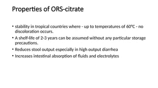 Properties of ORS-citrate
• stability in tropical countries where - up to temperatures of 60°C - no
discoloration occurs.
• A shelf-life of 2-3 years can be assumed without any particular storage
precautions.
• Reduces stool output especially in high output diarrhea
• Increases intestinal absorption of fluids and electrolytes
 
