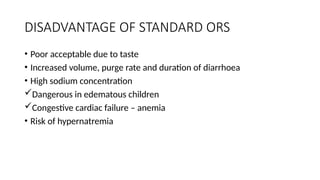 DISADVANTAGE OF STANDARD ORS
• Poor acceptable due to taste
• Increased volume, purge rate and duration of diarrhoea
• High sodium concentration
Dangerous in edematous children
Congestive cardiac failure – anemia
• Risk of hypernatremia
 