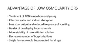 ADVANTAGE OF LOW OSMOLARITY ORS
• Treatment of ADD in newborn and young
• Effective water and sodium absorption
• Less stool output and reduced frequency of vomiting
• No risk of developing hypernatremia
• More stability of reconstituted solution
• Decreases number of hospitalizations
• Single formula would be promoted for all age
 