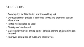SUPER ORS
• Cooking rice for 20 minutes and then adding salt
• During digestion glucose is absorbed slowly and promotes sodium
absorption
• Puffed rice can also be used
• 50-60gm of rice is used
• Glucose polymers or amino acids – glycine, alanine or glutamine can
be used
• Improves absorption of fluids and electrolytes
 