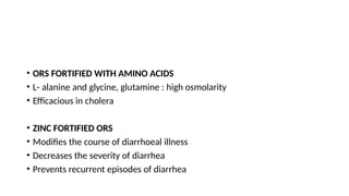 • ORS FORTIFIED WITH AMINO ACIDS
• L- alanine and glycine, glutamine : high osmolarity
• Efficacious in cholera
• ZINC FORTIFIED ORS
• Modifies the course of diarrhoeal illness
• Decreases the severity of diarrhea
• Prevents recurrent episodes of diarrhea
 