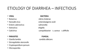 ETIOLOGY OF DIARRHEA – INFECTIOUS
• VIRAL BACTERIA
• Rotavirus vibrio cholerae
• Norwalk virus enterotoxigenic ecoli
• Enteric adenovirus salmonella
• Astrovirus shigella
• Calcivirus campylobacter s. aureus c.difficile
• PARASITES FUNGAL
• Giardia lambia candida albicans
• Strongyloides stercoralis
• Cryptosporidium parvum
• Microsporidia
 