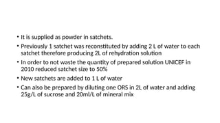 • It is supplied as powder in satchets.
• Previously 1 satchet was reconstituted by adding 2 L of water to each
satchet therefore producing 2L of rehydration solution
• In order to not waste the quantity of prepared solution UNICEF in
2010 reduced satchet size to 50%
• New satchets are added to 1 L of water
• Can also be prepared by diluting one ORS in 2L of water and adding
25g/L of sucrose and 20ml/L of mineral mix
 